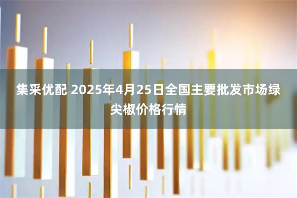 集采优配 2025年4月25日全国主要批发市场绿尖椒价格行情