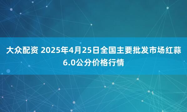 大众配资 2025年4月25日全国主要批发市场红蒜6.0公分价格行情