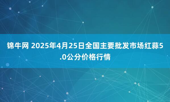 锦牛网 2025年4月25日全国主要批发市场红蒜5.0公分价格行情