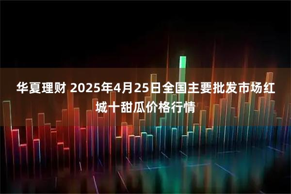 华夏理财 2025年4月25日全国主要批发市场红城十甜瓜价格行情