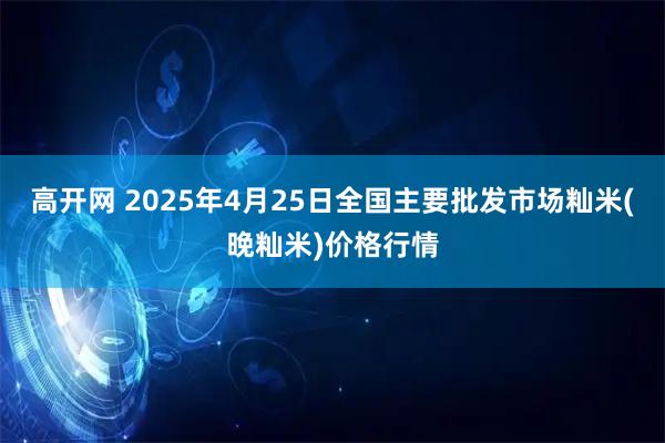 高开网 2025年4月25日全国主要批发市场籼米(晚籼米)价格行情