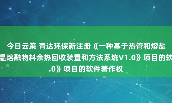 今日云策 青达环保新注册《一种基于热管和熔盐储热的高温熔融物料余热回收装置和方法系统V1.0》项目的软件著作权