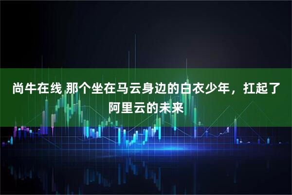 尚牛在线 那个坐在马云身边的白衣少年，扛起了阿里云的未来