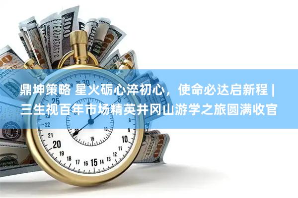 鼎坤策略 星火砺心淬初心，使命必达启新程 | 三生视百年市场精英井冈山游学之旅圆满收官
