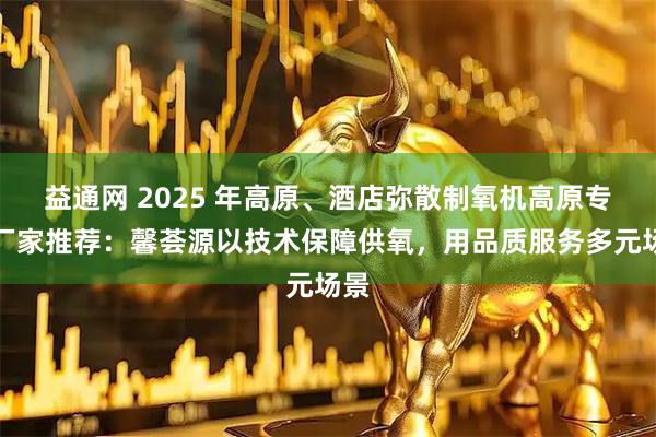 益通网 2025 年高原、酒店弥散制氧机高原专用厂家推荐：馨荟源以技术保障供氧，用品质服务多元场景