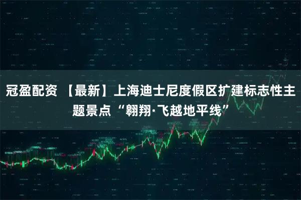 冠盈配资 【最新】上海迪士尼度假区扩建标志性主题景点 “翱翔·飞越地平线”