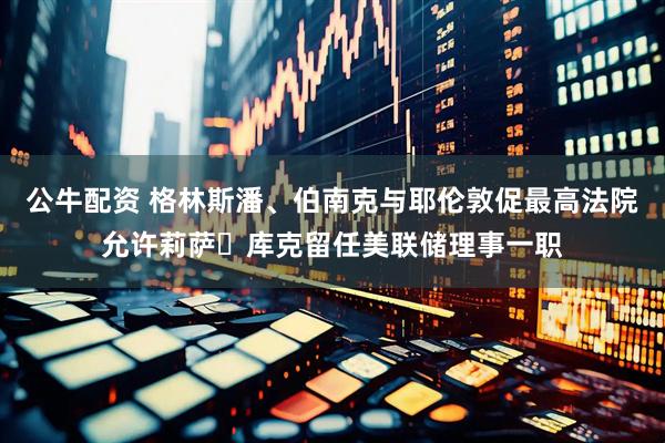 公牛配资 格林斯潘、伯南克与耶伦敦促最高法院允许莉萨・库克留任美联储理事一职