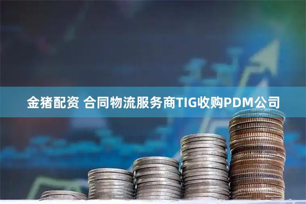 金猪配资 合同物流服务商TIG收购PDM公司