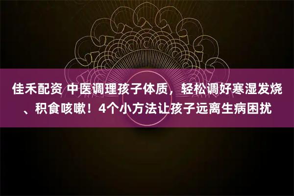 佳禾配资 中医调理孩子体质，轻松调好寒湿发烧、积食咳嗽！4个小方法让孩子远离生病困扰