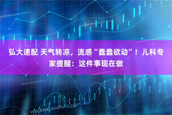弘大速配 天气转凉，流感“蠢蠢欲动”！儿科专家提醒：这件事现在做