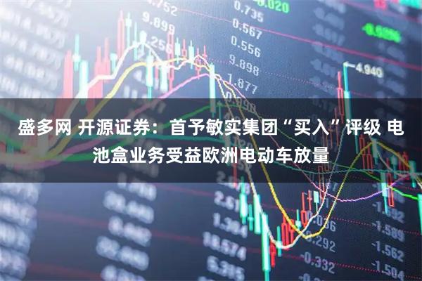 盛多网 开源证券：首予敏实集团“买入”评级 电池盒业务受益欧洲电动车放量