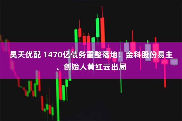 昊天优配 1470亿债务重整落地！金科股份易主、创始人黄红云出局