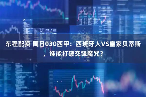 东程配资 周日030西甲：西班牙人VS皇家贝蒂斯，谁能打破交锋魔咒？