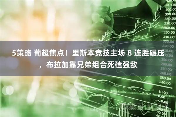 5策略 葡超焦点！里斯本竞技主场 8 连胜碾压，布拉加靠兄弟组合死磕强敌