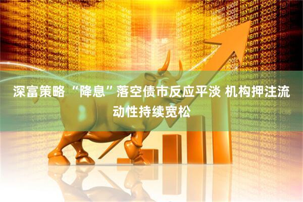深富策略 “降息”落空债市反应平淡 机构押注流动性持续宽松