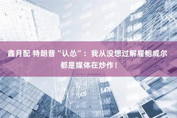 鑫月配 特朗普“认怂”：我从没想过解雇鲍威尔 都是媒体在炒作！