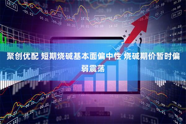 聚创优配 短期烧碱基本面偏中性 烧碱期价暂时偏弱震荡