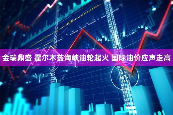 金瑞鼎盛 霍尔木兹海峡油轮起火 国际油价应声走高
