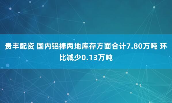 贵丰配资 国内铝棒两地库存方面合计7.80万吨 环比减少0.13万吨