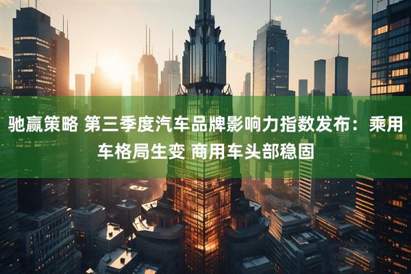 驰赢策略 第三季度汽车品牌影响力指数发布：乘用车格局生变 商用车头部稳固