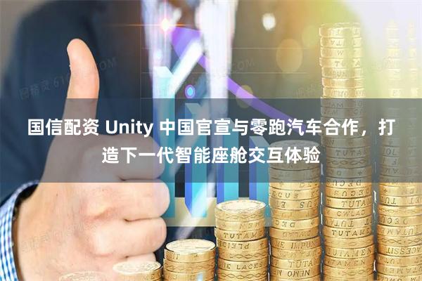 国信配资 Unity 中国官宣与零跑汽车合作，打造下一代智能座舱交互体验