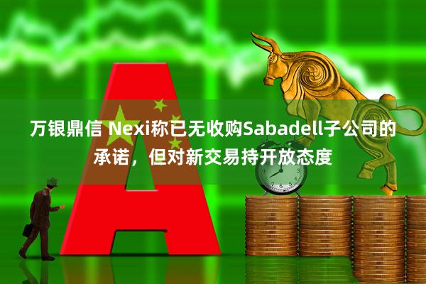万银鼎信 Nexi称已无收购Sabadell子公司的承诺，但对新交易持开放态度