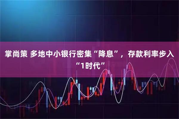 掌尚策 多地中小银行密集“降息”，存款利率步入“1时代”