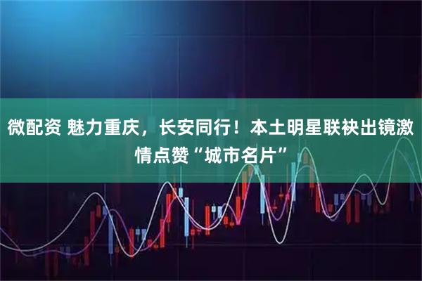 微配资 魅力重庆，长安同行！本土明星联袂出镜激情点赞“城市名片”