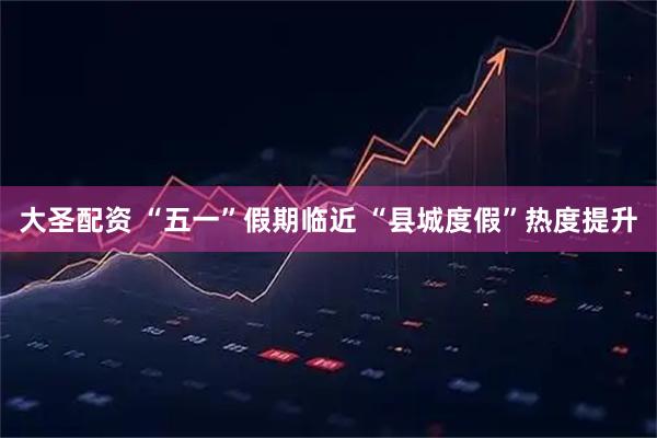 大圣配资 “五一”假期临近 “县城度假”热度提升