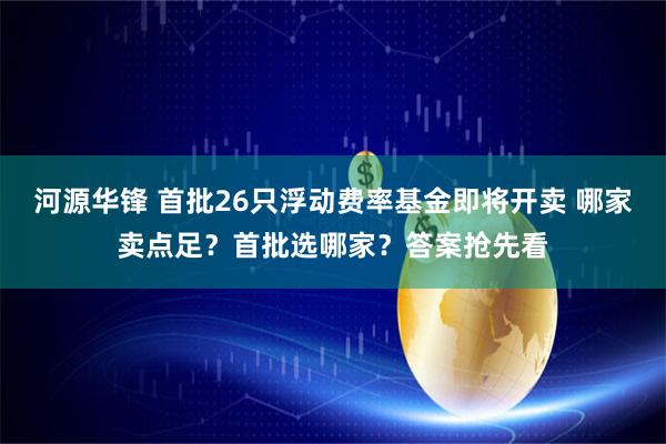 河源华锋 首批26只浮动费率基金即将开卖 哪家卖点足？首批选哪家？答案抢先看