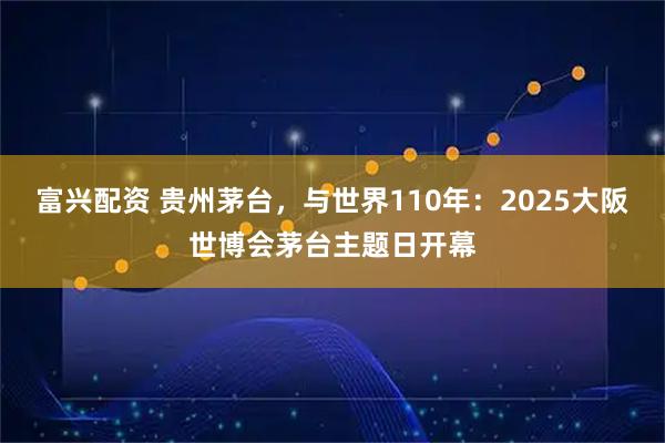 富兴配资 贵州茅台，与世界110年：2025大阪世博会茅台主题日开幕