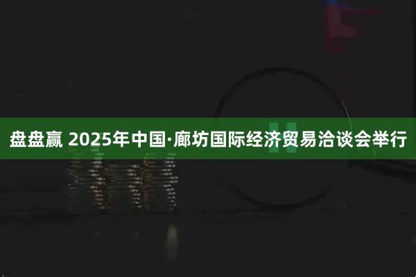 盘盘赢 2025年中国·廊坊国际经济贸易洽谈会举行