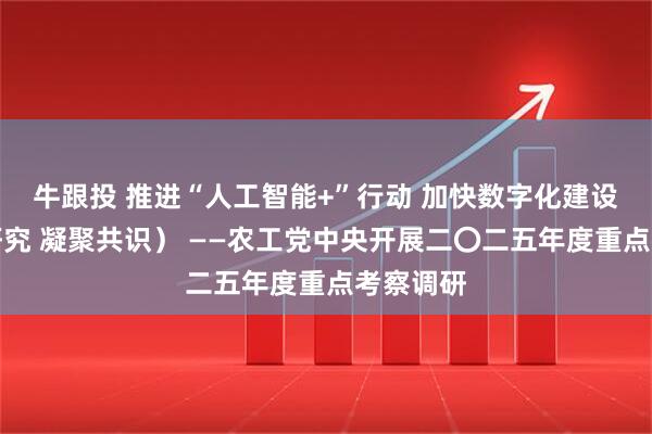 牛跟投 推进“人工智能+”行动 加快数字化建设（调查研究 凝聚共识） ——农工党中央开展二〇二五年度重点考察调研