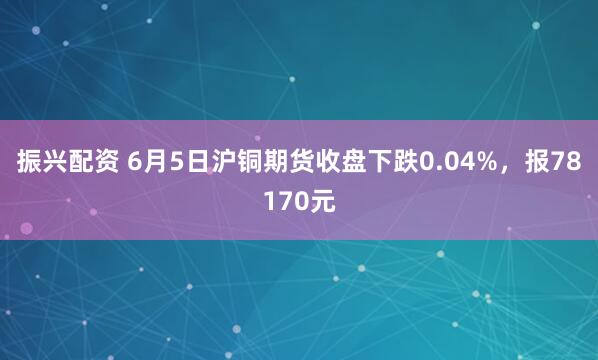 振兴配资 6月5日沪铜期货收盘下跌0.04%，报78170元