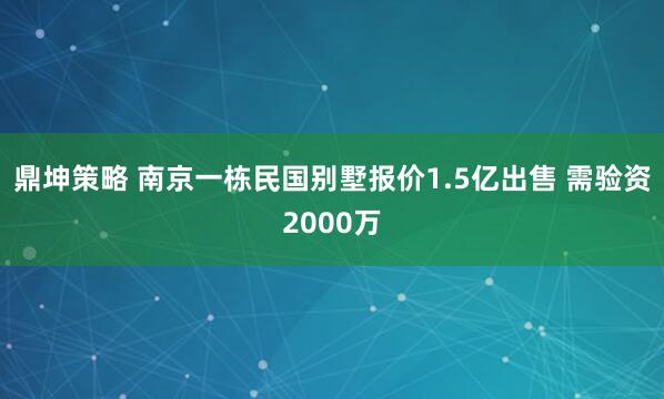 鼎坤策略 南京一栋民国别墅报价1.5亿出售 需验资2000万