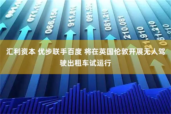 汇利资本 优步联手百度 将在英国伦敦开展无人驾驶出租车试运行