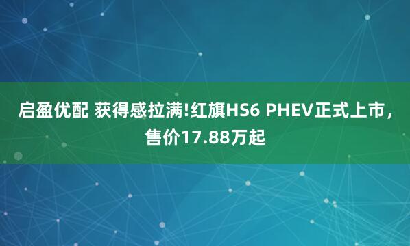 启盈优配 获得感拉满!红旗HS6 PHEV正式上市，售价17.88万起