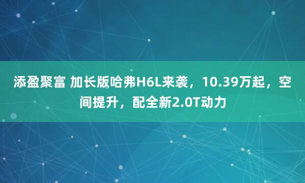 添盈聚富 加长版哈弗H6L来袭，10.39万起，空间提升，配全新2.0T动力