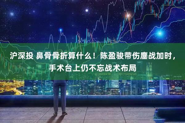 沪深投 鼻骨骨折算什么！陈盈骏带伤鏖战加时，手术台上仍不忘战术布局