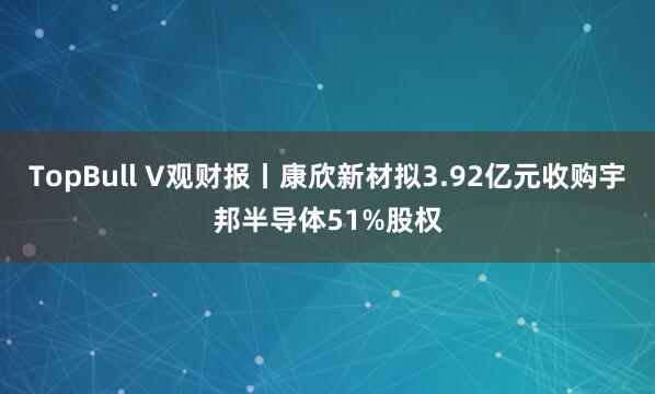 TopBull V观财报丨康欣新材拟3.92亿元收购宇邦半导体51%股权