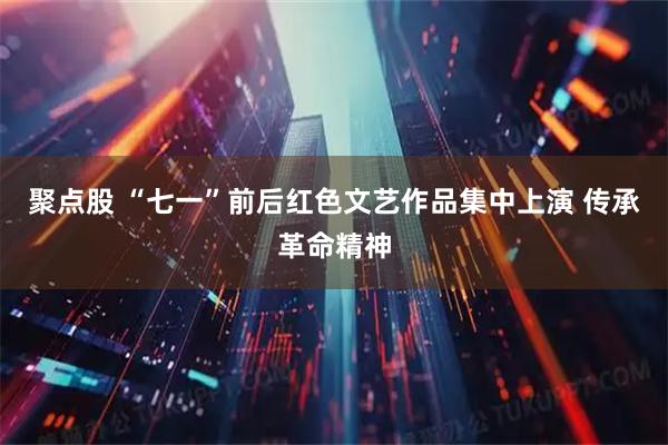 聚点股 “七一”前后红色文艺作品集中上演 传承革命精神