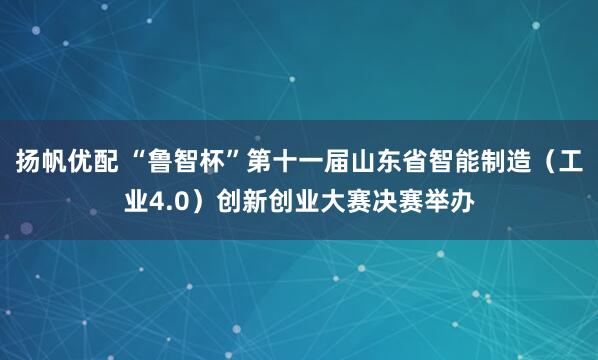 扬帆优配 “鲁智杯”第十一届山东省智能制造（工业4.0）创新创业大赛决赛举办