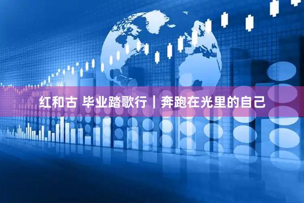 红和古 毕业踏歌行｜奔跑在光里的自己