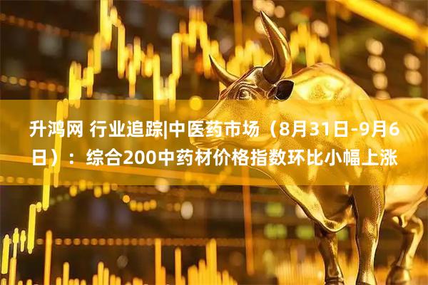 升鸿网 行业追踪|中医药市场（8月31日-9月6日）：综合200中药材价格指数环比小幅上涨